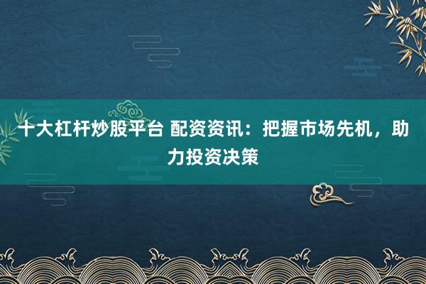 十大杠杆炒股平台 配资资讯：把握市场先机，助力投资决策