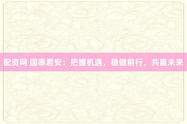 配资网 国泰君安：把握机遇，稳健前行，共赢未来