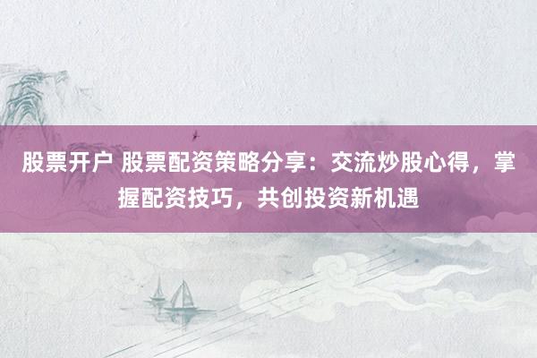 股票开户 股票配资策略分享：交流炒股心得，掌握配资技巧，共创投资新机遇