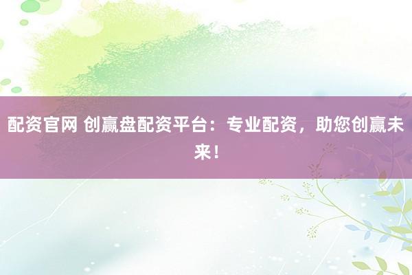 配资官网 创赢盘配资平台：专业配资，助您创赢未来！