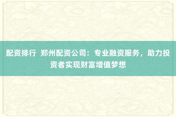 配资排行  郑州配资公司：专业融资服务，助力投资者实现财富增值梦想