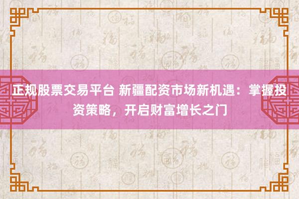 正规股票交易平台 新疆配资市场新机遇：掌握投资策略，开启财富增长之门