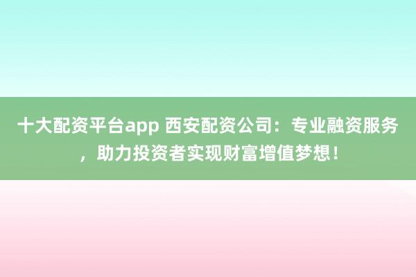 十大配资平台app 西安配资公司：专业融资服务，助力投资者实现财富增值梦想！