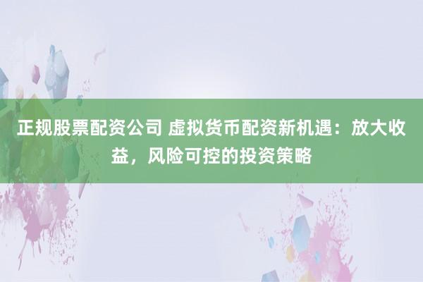 正规股票配资公司 虚拟货币配资新机遇：放大收益，风险可控的投资策略