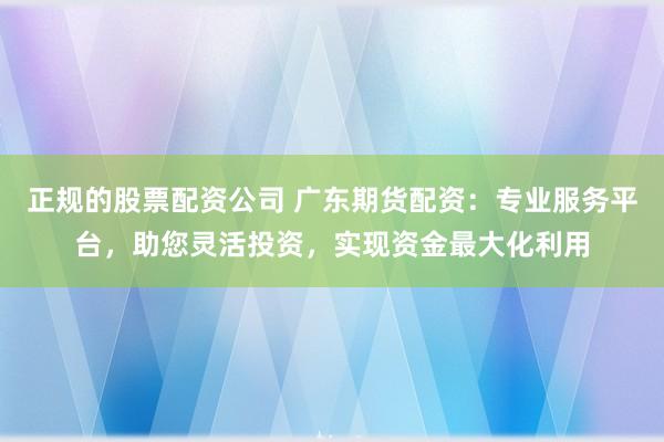 正规的股票配资公司 广东期货配资：专业服务平台，助您灵活投资，实现资金最大化利用