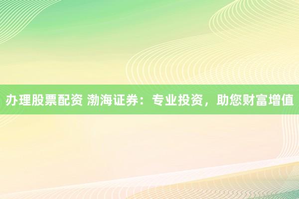 办理股票配资 渤海证券：专业投资，助您财富增值