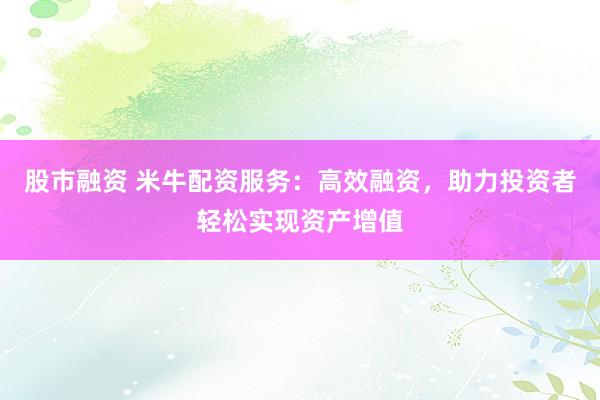 股市融资 米牛配资服务：高效融资，助力投资者轻松实现资产增值