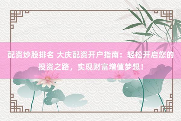 配资炒股排名 大庆配资开户指南：轻松开启您的投资之路，实现财富增值梦想！