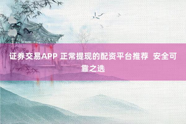 证券交易APP 正常提现的配资平台推荐  安全可靠之选
