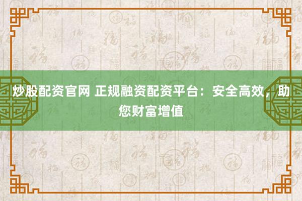 炒股配资官网 正规融资配资平台：安全高效，助您财富增值