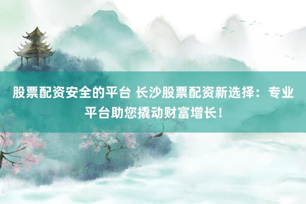股票配资安全的平台 长沙股票配资新选择：专业平台助您撬动财富增长！