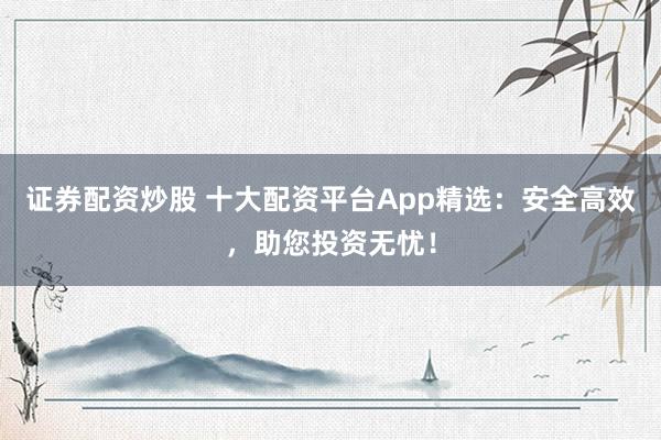 证券配资炒股 十大配资平台App精选：安全高效，助您投资无忧！