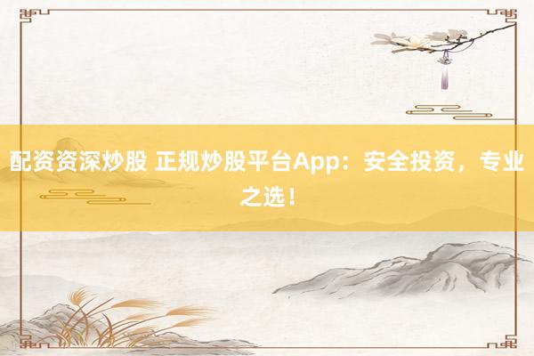 配资资深炒股 正规炒股平台App：安全投资，专业之选！