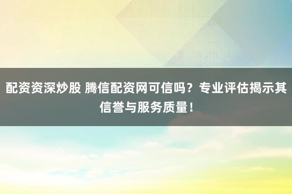 配资资深炒股 腾信配资网可信吗？专业评估揭示其信誉与服务质量！