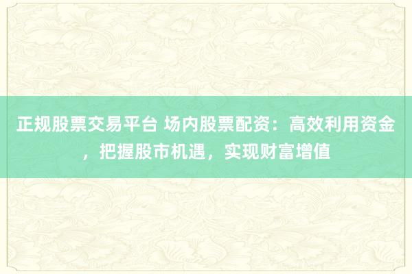 正规股票交易平台 场内股票配资：高效利用资金，把握股市机遇，实现财富增值