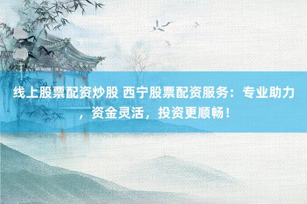 线上股票配资炒股 西宁股票配资服务：专业助力，资金灵活，投资更顺畅！