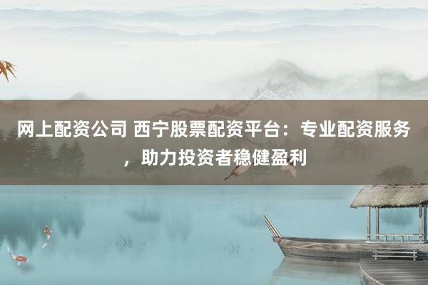 网上配资公司 西宁股票配资平台：专业配资服务，助力投资者稳健盈利