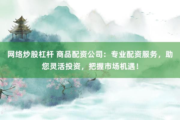 网络炒股杠杆 商品配资公司：专业配资服务，助您灵活投资，把握市场机遇！