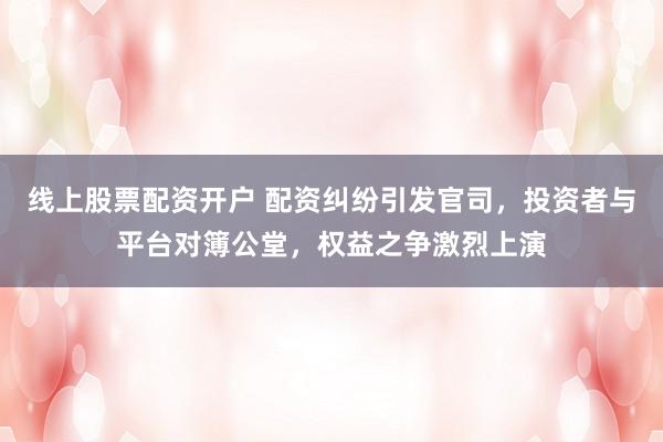 线上股票配资开户 配资纠纷引发官司，投资者与平台对簿公堂，权益之争激烈上演