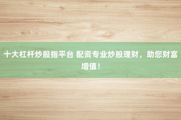 十大杠杆炒股指平台 配资专业炒股理财，助您财富增值！
