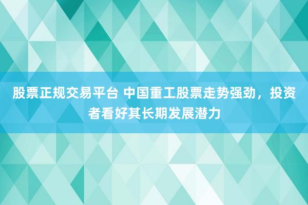 股票正规交易平台 中国重工股票走势强劲，投资者看好其长期发展潜力