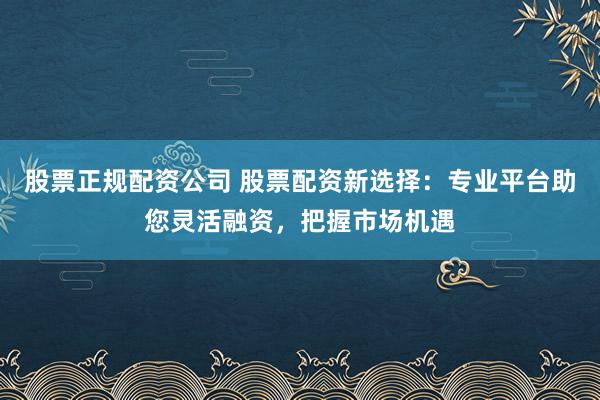 股票正规配资公司 股票配资新选择：专业平台助您灵活融资，把握市场机遇