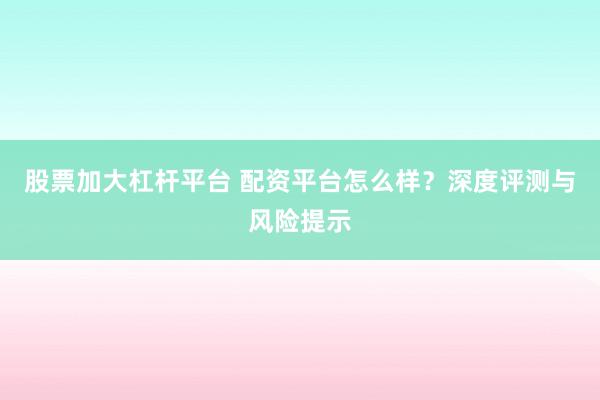 股票加大杠杆平台 配资平台怎么样？深度评测与风险提示