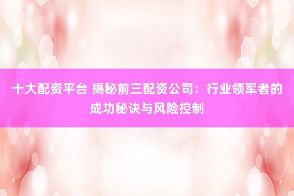 十大配资平台 揭秘前三配资公司：行业领军者的成功秘诀与风险控制