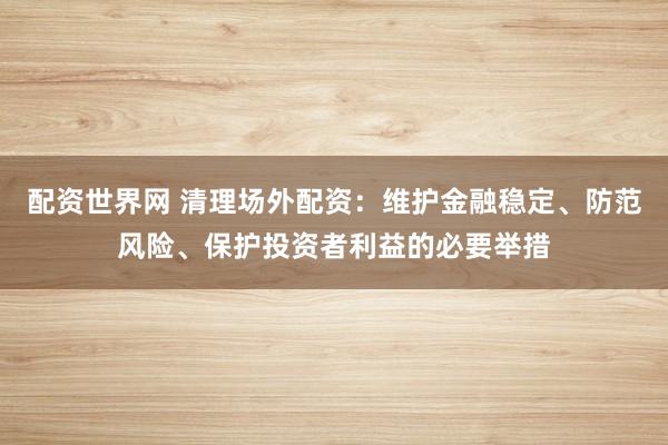 配资世界网 清理场外配资：维护金融稳定、防范风险、保护投资者利益的必要举措