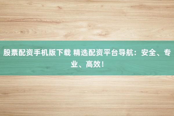 股票配资手机版下载 精选配资平台导航：安全、专业、高效！