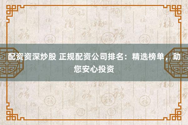 配资资深炒股 正规配资公司排名：精选榜单，助您安心投资
