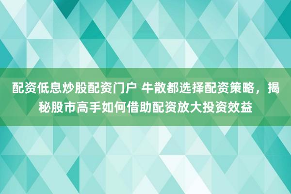 配资低息炒股配资门户 牛散都选择配资策略，揭秘股市高手如何借助配资放大投资效益