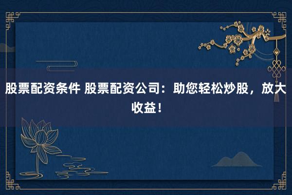股票配资条件 股票配资公司：助您轻松炒股，放大收益！