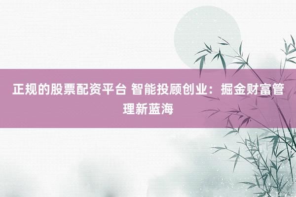 正规的股票配资平台 智能投顾创业：掘金财富管理新蓝海