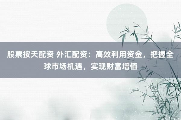 股票按天配资 外汇配资：高效利用资金，把握全球市场机遇，实现财富增值