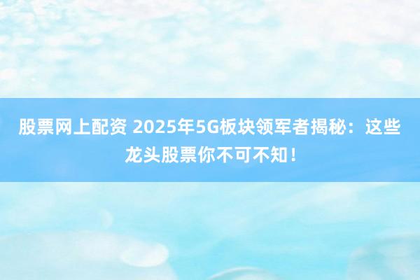 股票网上配资 2025年5G板块领军者揭秘：这些龙头股票你不可不知！
