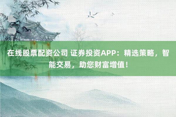 在线股票配资公司 证券投资APP：精选策略，智能交易，助您财富增值！