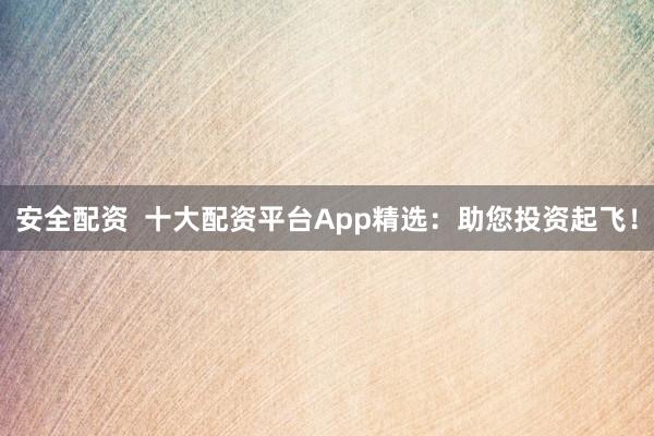 安全配资  十大配资平台App精选：助您投资起飞！