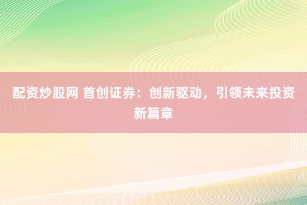 配资炒股网 首创证券：创新驱动，引领未来投资新篇章