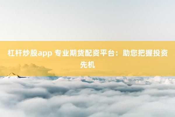 杠杆炒股app 专业期货配资平台：助您把握投资先机