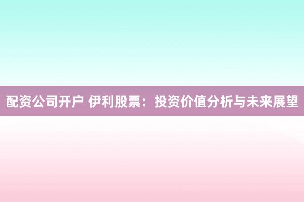配资公司开户 伊利股票：投资价值分析与未来展望