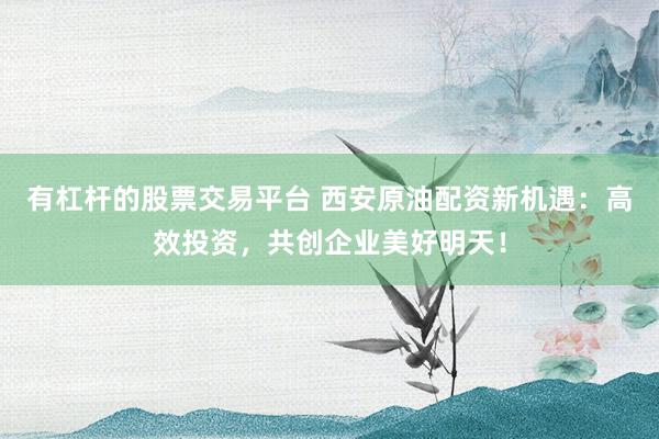 有杠杆的股票交易平台 西安原油配资新机遇：高效投资，共创企业美好明天！