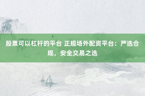 股票可以杠杆的平台 正规场外配资平台：严选合规，安全交易之选