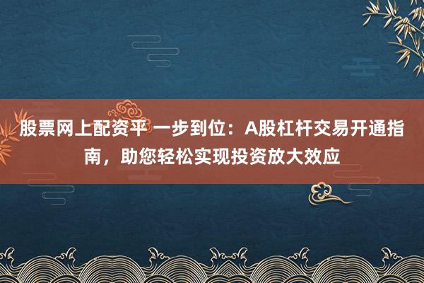 股票网上配资平 一步到位：A股杠杆交易开通指南，助您轻松实现投资放大效应