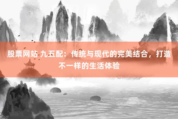 股票网站 九五配：传统与现代的完美结合，打造不一样的生活体验