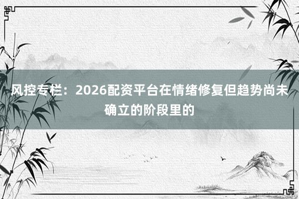 风控专栏：2026配资平台在情绪修复但趋势尚未确立的阶段里的