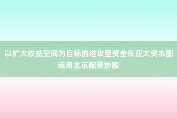 以扩大收益空间为目标的进攻型资金在亚太资本圈运用北京配资炒股