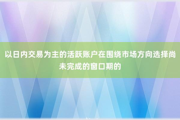 以日内交易为主的活跃账户在围绕市场方向选择尚未完成的窗口期的