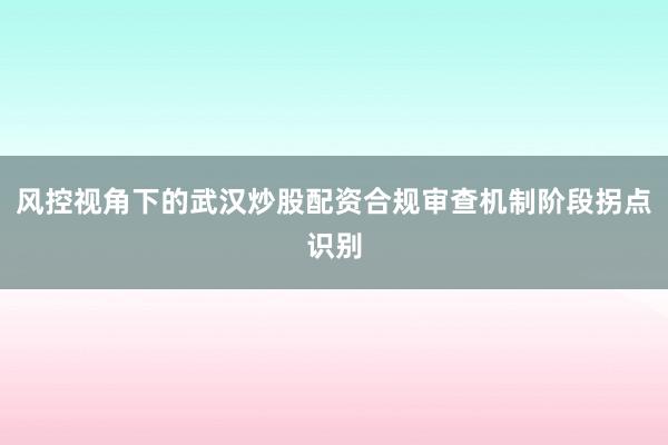 风控视角下的武汉炒股配资合规审查机制阶段拐点识别