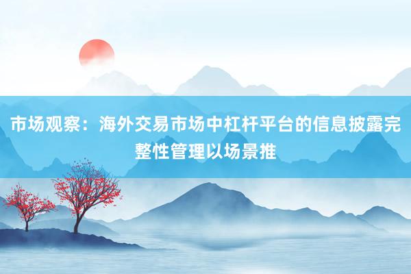 市场观察：海外交易市场中杠杆平台的信息披露完整性管理以场景推